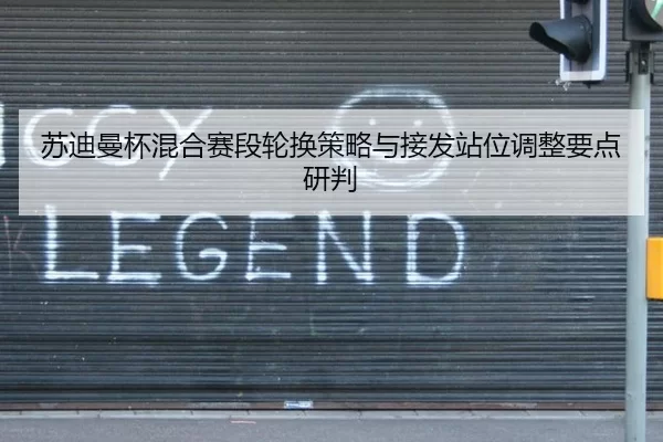 苏迪曼杯混合赛段轮换策略与接发站位调整要点研判